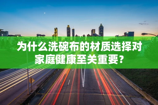 为什么洗碗布的材质选择对家庭健康至关重要？