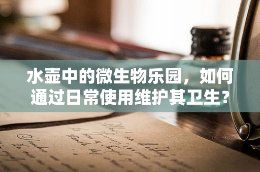 水壶中的微生物乐园，如何通过日常使用维护其卫生？