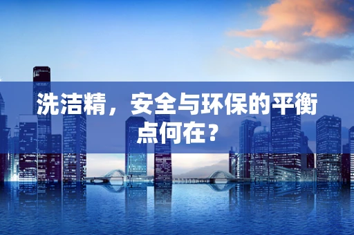 洗洁精，安全与环保的平衡点何在？