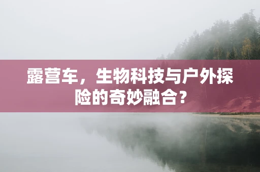 露营车，生物科技与户外探险的奇妙融合？