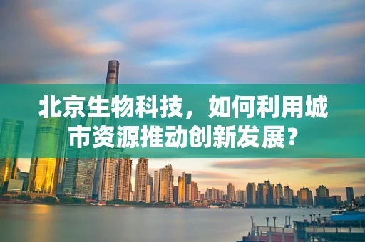 北京生物科技，如何利用城市资源推动创新发展？
