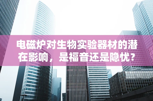电磁炉对生物实验器材的潜在影响，是福音还是隐忧？