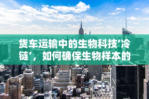 货车运输中的生物科技‘冷链’，如何确保生物样本的‘鲜活’送达？