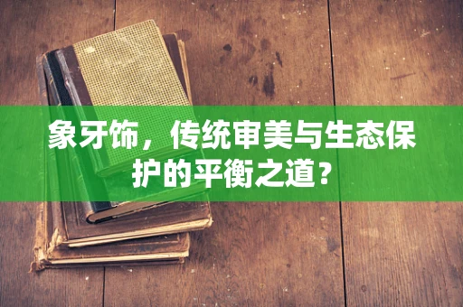 象牙饰，传统审美与生态保护的平衡之道？