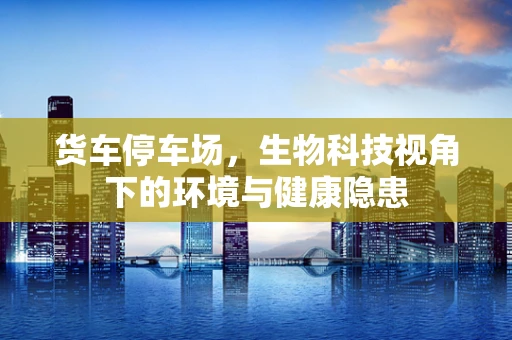 货车停车场，生物科技视角下的环境与健康隐患