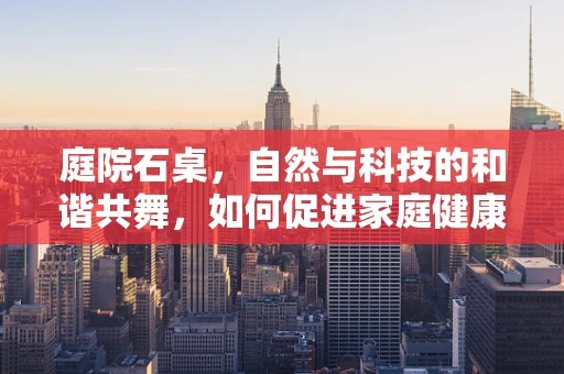 庭院石桌，自然与科技的和谐共舞，如何促进家庭健康生活？