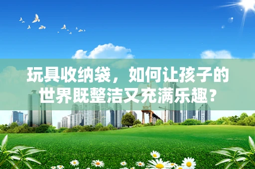 玩具收纳袋，如何让孩子的世界既整洁又充满乐趣？