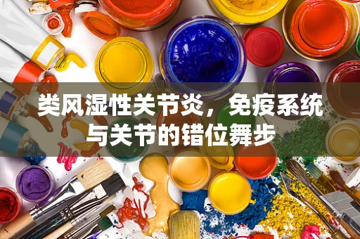 类风湿性关节炎，免疫系统与关节的错位舞步