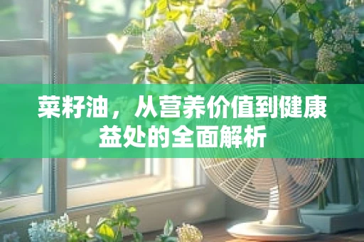 菜籽油，从营养价值到健康益处的全面解析
