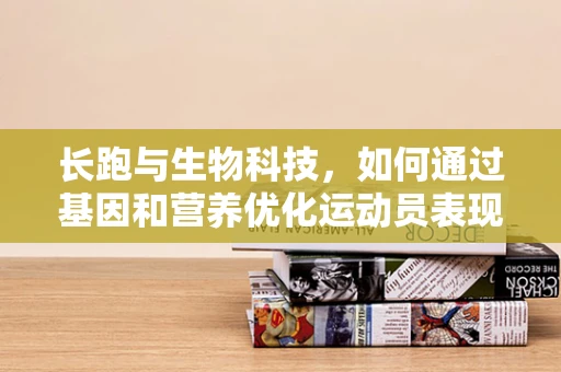 长跑与生物科技，如何通过基因和营养优化运动员表现？