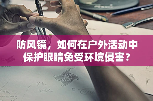 防风镜，如何在户外活动中保护眼睛免受环境侵害？