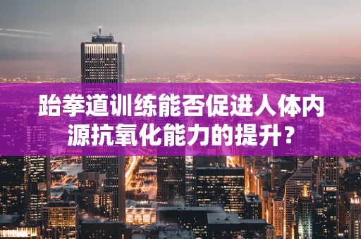 跆拳道训练能否促进人体内源抗氧化能力的提升？
