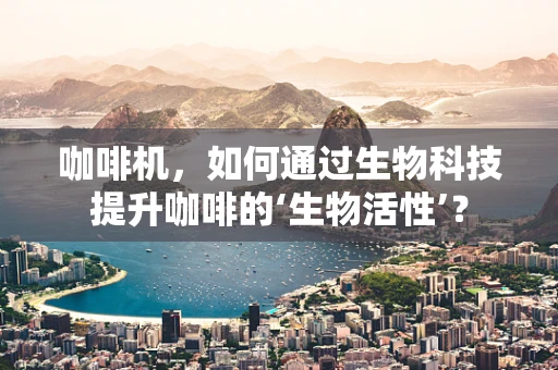 咖啡机，如何通过生物科技提升咖啡的‘生物活性’？