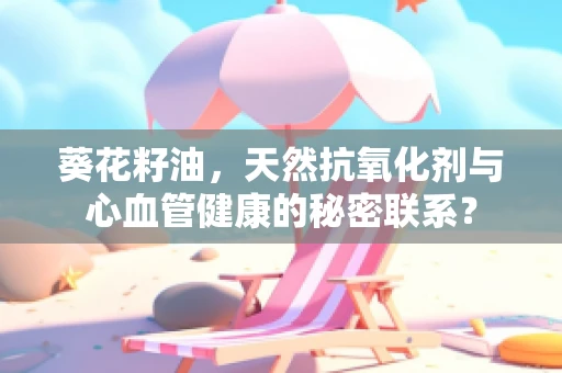 葵花籽油，天然抗氧化剂与心血管健康的秘密联系？