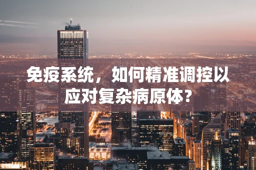 免疫系统，如何精准调控以应对复杂病原体？