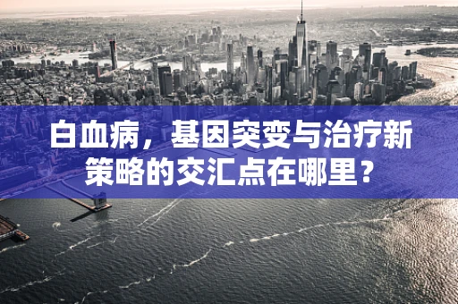 白血病，基因突变与治疗新策略的交汇点在哪里？