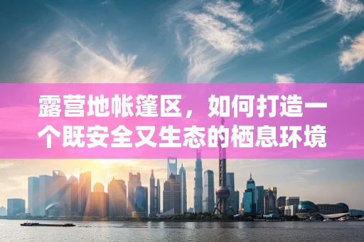 露营地帐篷区，如何打造一个既安全又生态的栖息环境？