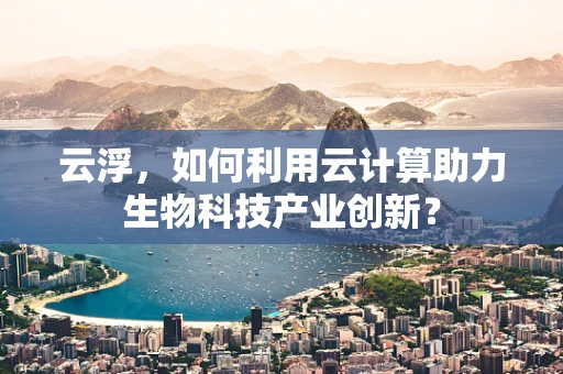 云浮，如何利用云计算助力生物科技产业创新？