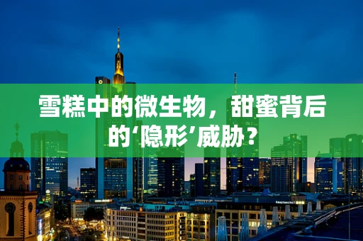 雪糕中的微生物，甜蜜背后的‘隐形’威胁？