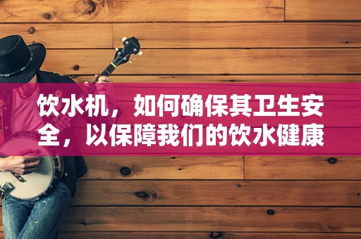 饮水机，如何确保其卫生安全，以保障我们的饮水健康？