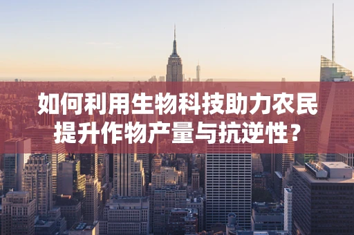 如何利用生物科技助力农民提升作物产量与抗逆性？