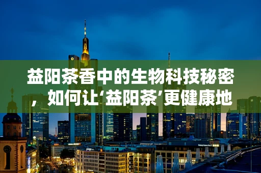 益阳茶香中的生物科技秘密，如何让‘益阳茶’更健康地走进千家万户？