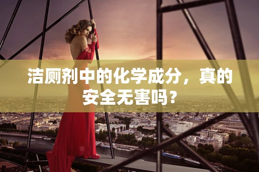 洁厕剂中的化学成分，真的安全无害吗？