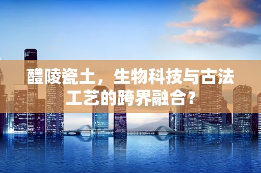 醴陵瓷土，生物科技与古法工艺的跨界融合？
