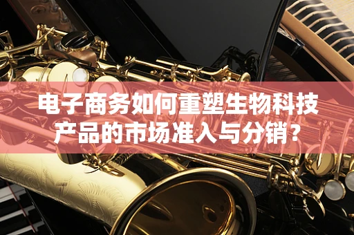电子商务如何重塑生物科技产品的市场准入与分销？