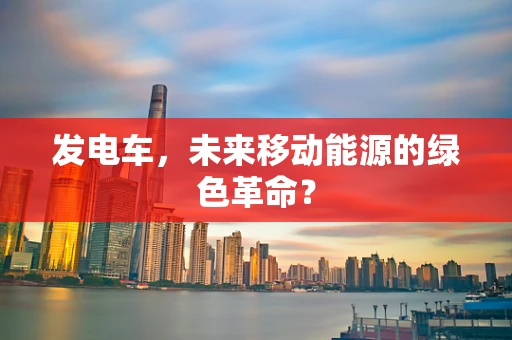 发电车，未来移动能源的绿色革命？