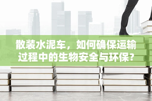 散装水泥车，如何确保运输过程中的生物安全与环保？