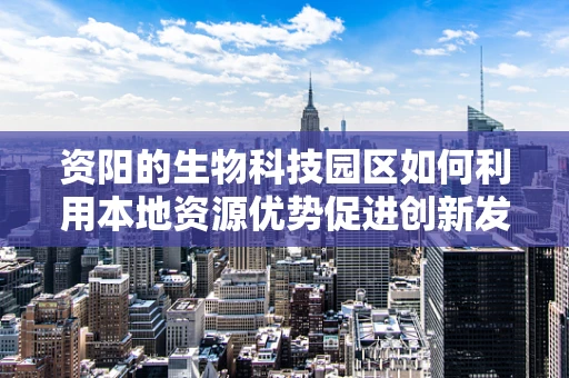 资阳的生物科技园区如何利用本地资源优势促进创新发展？