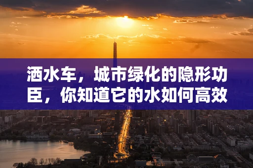 洒水车，城市绿化的隐形功臣，你知道它的水如何高效利用吗？
