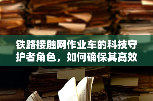 铁路接触网作业车的科技守护者角色，如何确保其高效安全作业？