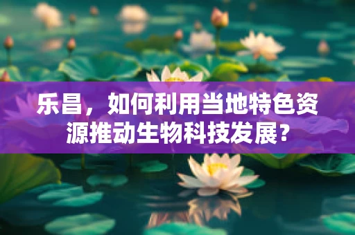 乐昌，如何利用当地特色资源推动生物科技发展？