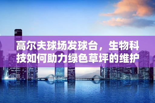 高尔夫球场发球台，生物科技如何助力绿色草坪的维护？