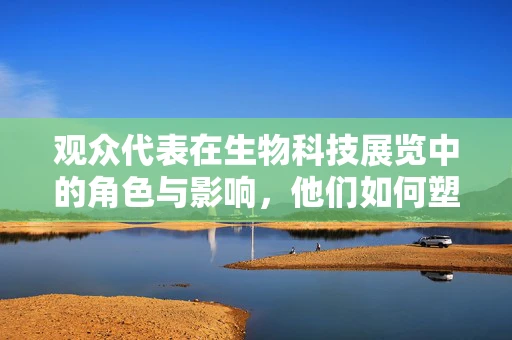观众代表在生物科技展览中的角色与影响，他们如何塑造未来？