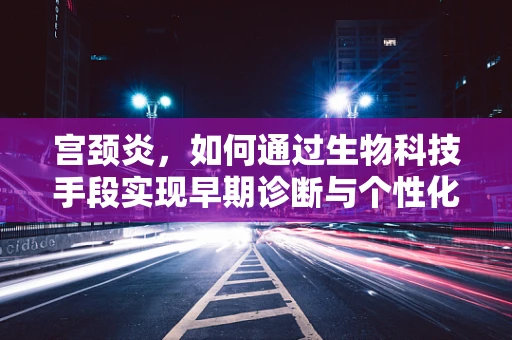 宫颈炎，如何通过生物科技手段实现早期诊断与个性化治疗？