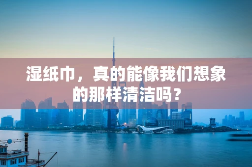 湿纸巾，真的能像我们想象的那样清洁吗？