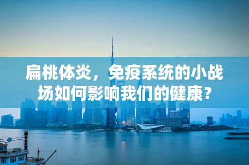 扁桃体炎，免疫系统的小战场如何影响我们的健康？