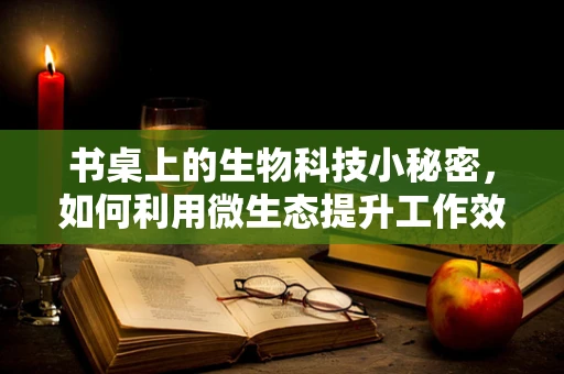 书桌上的生物科技小秘密，如何利用微生态提升工作效率？