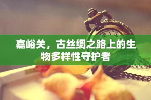 嘉峪关，古丝绸之路上的生物多样性守护者