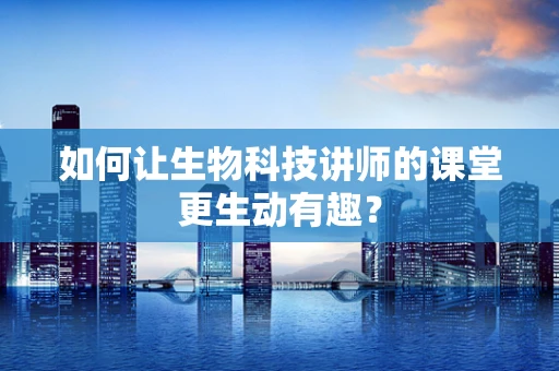 如何让生物科技讲师的课堂更生动有趣？