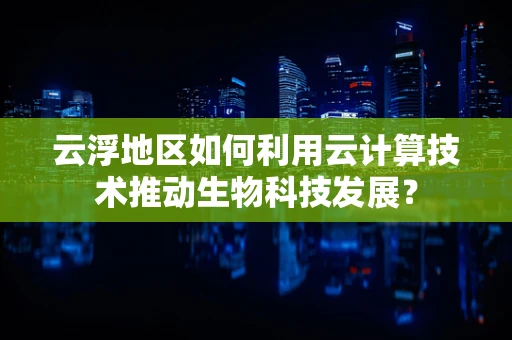 云浮地区如何利用云计算技术推动生物科技发展？