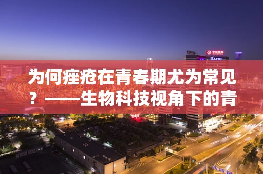 为何痤疮在青春期尤为常见？——生物科技视角下的青春印记