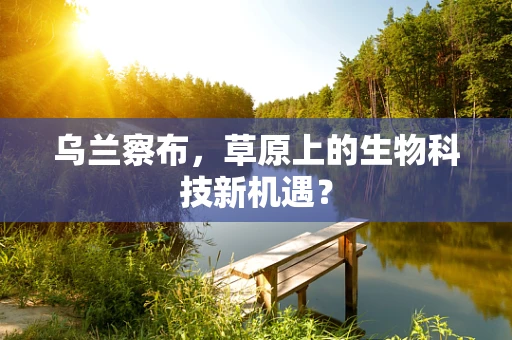 乌兰察布，草原上的生物科技新机遇？