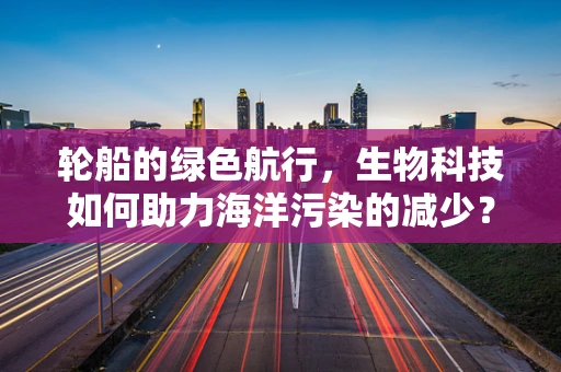 轮船的绿色航行，生物科技如何助力海洋污染的减少？