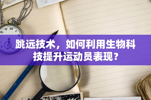 跳远技术，如何利用生物科技提升运动员表现？