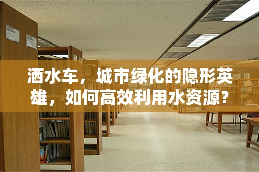 洒水车，城市绿化的隐形英雄，如何高效利用水资源？