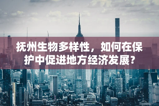 抚州生物多样性，如何在保护中促进地方经济发展？